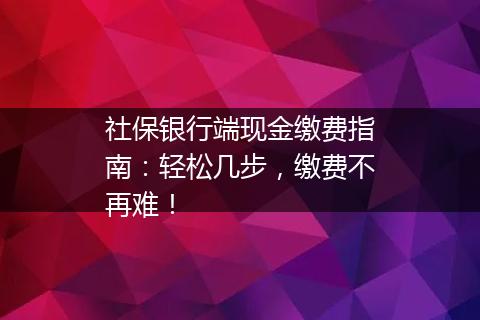 社保银行端现金缴费指南：轻松几步，缴费不再难！