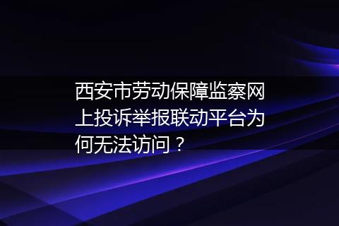 西安市劳动保障监察网上投诉举报联动平台为何无法访问？