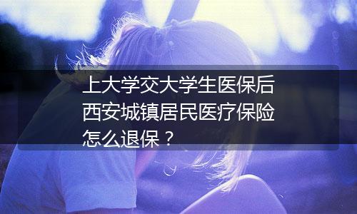 上大学交大学生医保后西安城镇居民医疗保险怎么退保？
