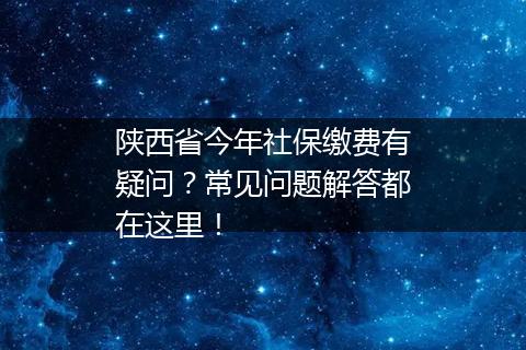 陕西省今年社保缴费有疑问？常见问题解答都在这里！