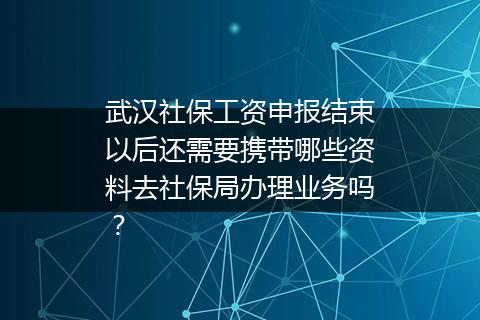 武汉社保工资申报结束以后还需要携带哪些资料去社保局办理业务吗？