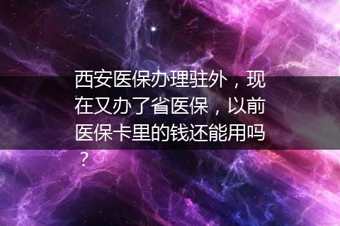 西安医保办理驻外，现在又办了省医保，以前医保卡里的钱还能用吗？