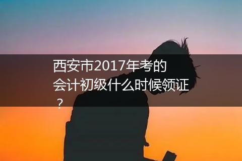 西安市2017年考的会计初级什么时候领证?