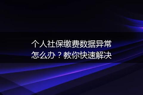 个人社保缴费数据异常怎么办?教你快速解决