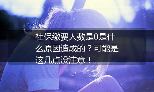 社保缴费人数是0是什么原因造成的?可能是这几点没注意!
