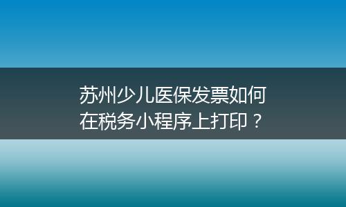 苏州少儿医保发票如何在税务小程序上打印?