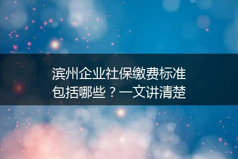 滨州企业社保缴费标准包括哪些?一文讲清楚