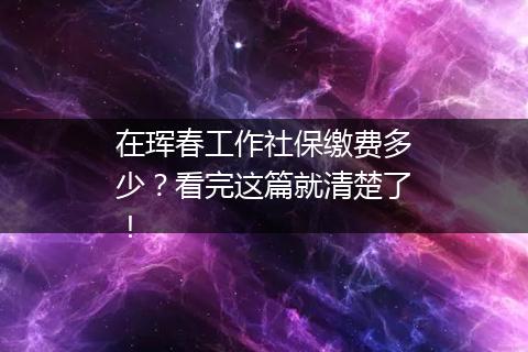 在珲春工作社保缴费多少？看完这篇就清楚了！