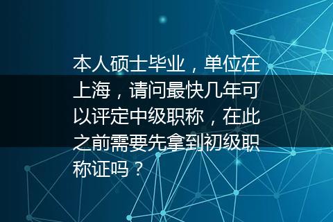 本人硕士毕业，单位在上海，请问最快几年可以评定中级职称，在此之前需要先拿到初级职称证吗？