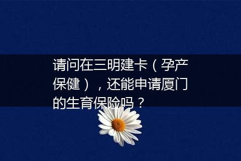 请问在三明建卡（孕产保健），还能申请厦门的生育保险吗？