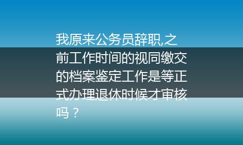 我原来公务员辞职,之前工作时间的视同缴交的档案鉴定工作是等正式办理退休时候才审核吗？