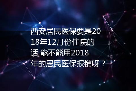 西安居民医保要是2018年12月份住院的话,能不能用2018年的居民医保报销呀？