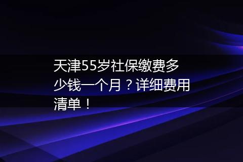 天津55岁社保缴费多少钱一个月？详细费用清单！