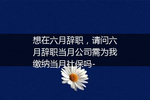 想在六月辞职，请问六月辞职当月公司需为我缴纳当月社保吗-