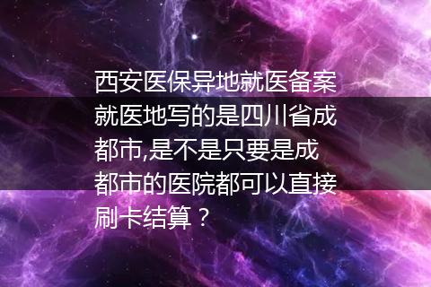 西安医保异地就医备案就医地写的是四川省成都市,是不是只要是成都市的医院都可以直接刷卡结算？