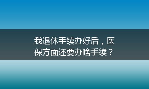 我退休手续办好后，医保方面还要办啥手续？