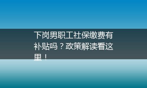 下岗男职工社保缴费有补贴吗？政策解读看这里！