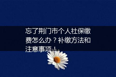 忘了荆门市个人社保缴费怎么办？补缴方法和注意事项！