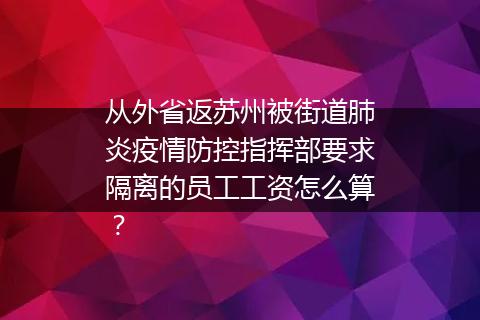 从外省返苏州被街道肺炎疫情防控指挥部要求隔离的员工工资怎么算？