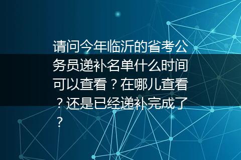 请问今年临沂的省考公务员递补名单什么时间可以查看？在哪儿查看？还是已经递补完成了？