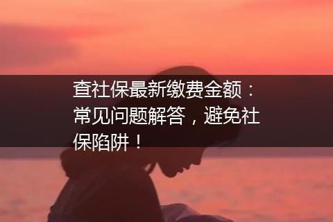查社保最新缴费金额：常见问题解答，避免社保陷阱！