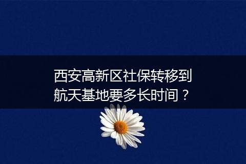 西安高新区社保转移到航天基地要多长时间？