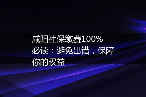 咸阳社保缴费100%必读：避免出错，保障你的权益