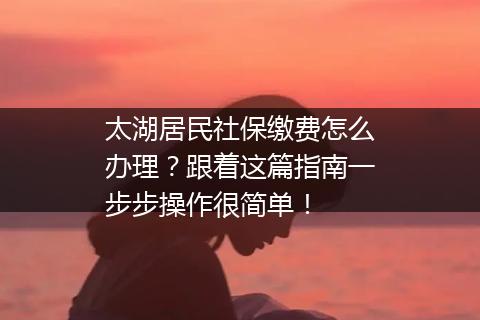 太湖居民社保缴费怎么办理？跟着这篇指南一步步操作很简单！