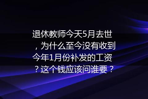 退休教师今天5月去世，为什么至今没有收到今年1月份补发的工资？这个钱应该问谁要？