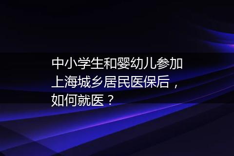 中小学生和婴幼儿参加上海城乡居民医保后，如何就医？