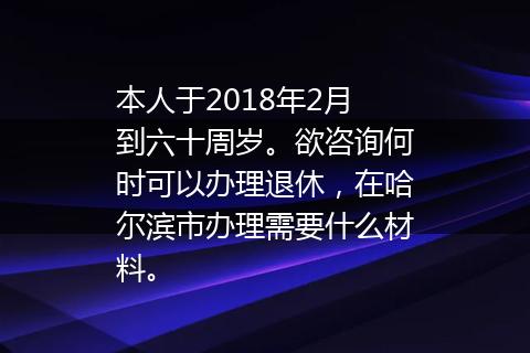 本人于2018年2月到六十周岁。欲咨询何时可以办理退休，在哈尔滨市办理需要什么材料。