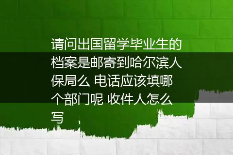请问出国留学毕业生的档案是邮寄到哈尔滨人保局么 电话应该填哪个部门呢 收件人怎么写