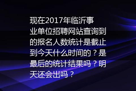 现在2017年临沂事业单位招聘网站查询到的报名人数统计是截止到今天什么时间的？是最后的统计结果吗？明天还会出吗？