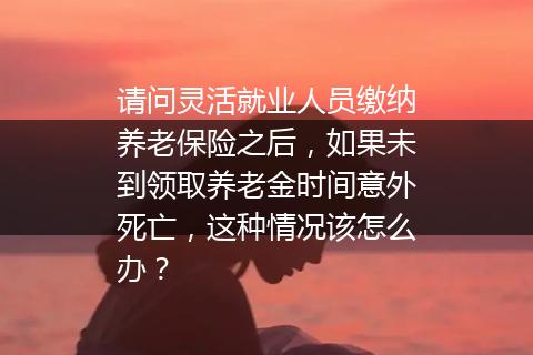 请问灵活就业人员缴纳养老保险之后，如果未到领取养老金时间意外死亡，这种情况该怎么办？