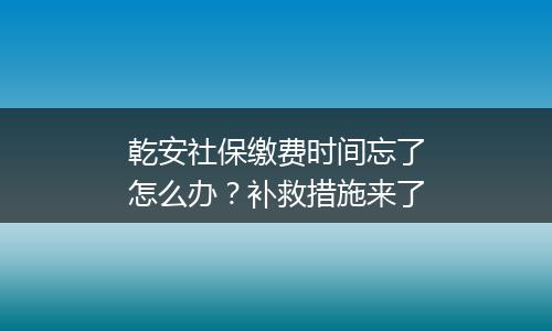 乾安社保缴费时间忘了怎么办？补救措施来了