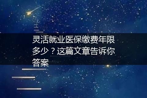 灵活就业医保缴费年限多少？这篇文章告诉你答案