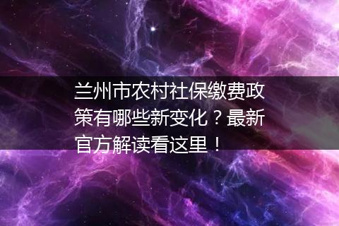 兰州市农村社保缴费政策有哪些新变化？最新官方解读看这里！