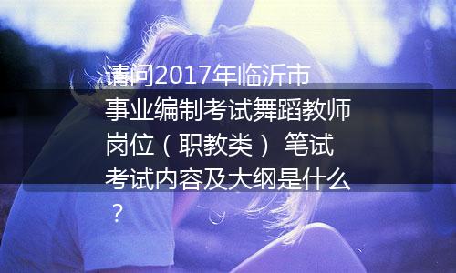 请问2017年临沂市事业编制考试舞蹈教师岗位（职教类） 笔试考试内容及大纲是什么？