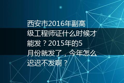 西安市2016年副高级工程师证什么时候才能发？2015年的5月份就发了，今年怎么迟迟不发啊？