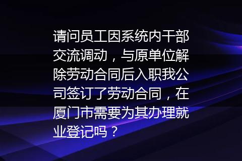 请问员工因系统内干部交流调动，与原单位解除劳动合同后入职我公司签订了劳动合同，在厦门市需要为其办理就业登记吗？