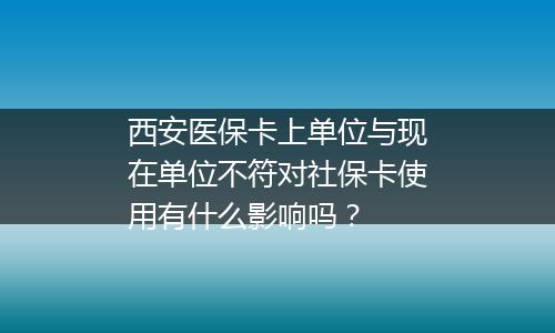 西安医保卡上单位与现在单位不符对社保卡使用有什么影响吗？
