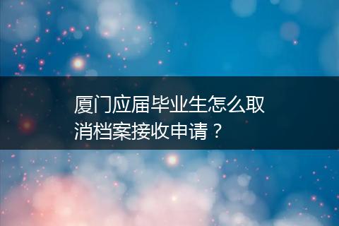 厦门应届毕业生怎么取消档案接收申请？