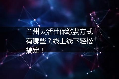 兰州灵活社保缴费方式有哪些？线上线下轻松搞定！