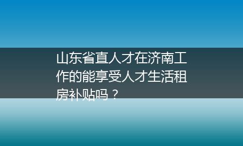 山东省直人才在济南工作的能享受人才生活租房补贴吗？