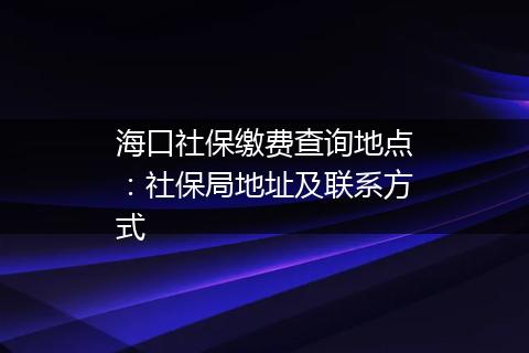 海口社保缴费查询地点：社保局地址及联系方式