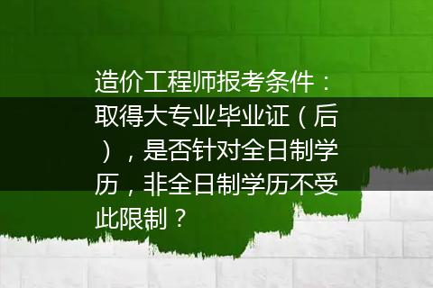 造价工程师报考条件：取得大专业毕业证（后），是否针对全日制学历，非全日制学历不受此限制？