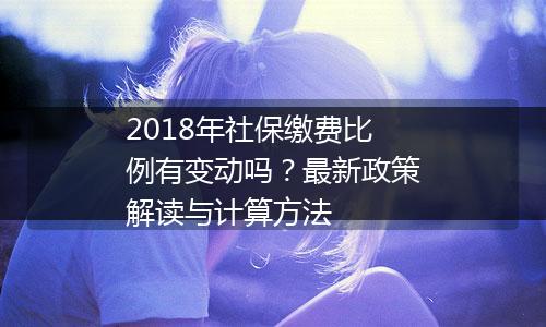 2018年社保缴费比例有变动吗？最新政策解读与计算方法