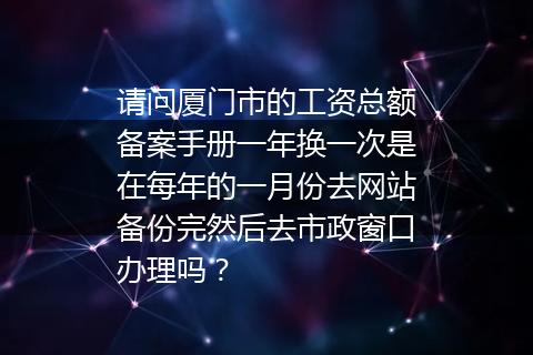 请问厦门市的工资总额备案手册一年换一次是在每年的一月份去网站备份完然后去市政窗口办理吗？