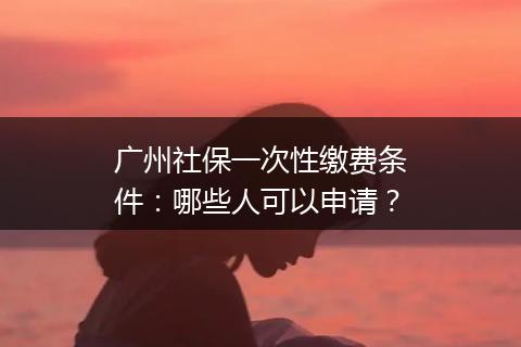 广州社保一次性缴费条件：哪些人可以申请？