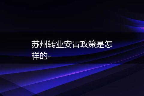 苏州转业安置政策是怎样的-
